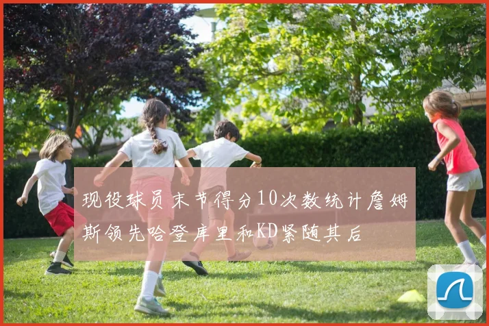 现役球员末节得分10次数统计詹姆斯领先哈登库里和KD紧随其后