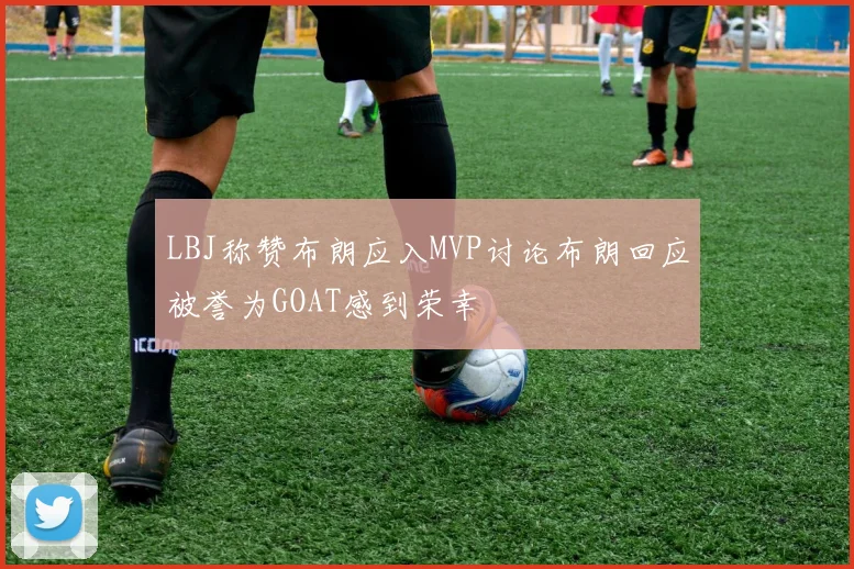 LBJ称赞布朗应入MVP讨论布朗回应被誉为GOAT感到荣幸