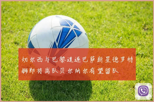 切尔西与巴黎追逐巴萨新星德罗特狮即将离队贝尔纳尔有望留队