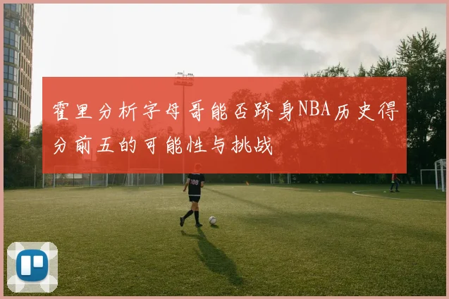 霍里分析字母哥能否跻身NBA历史得分前五的可能性与挑战