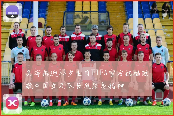 吴海燕迎33岁生日FIFA官方祝福致敬中国女足队长风采与精神