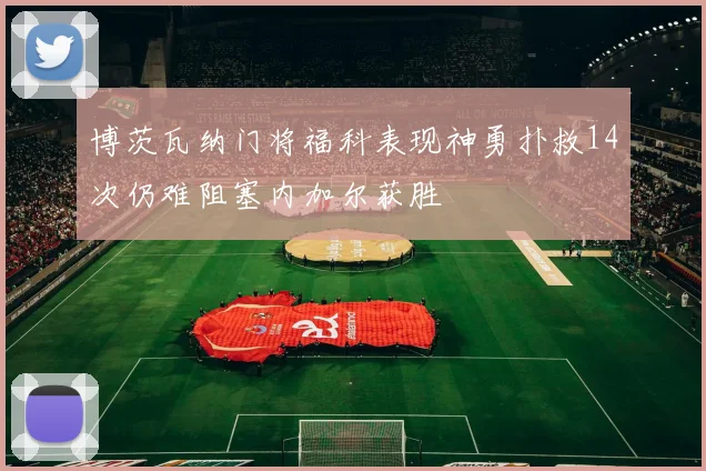 博茨瓦纳门将福科表现神勇扑救14次仍难阻塞内加尔获胜