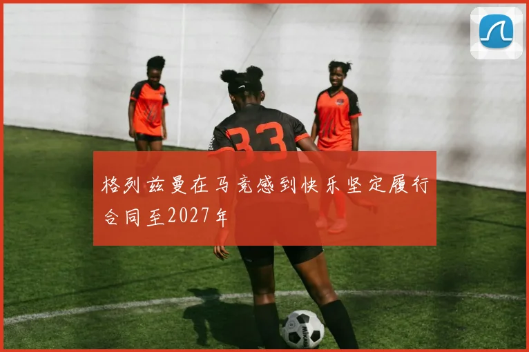 格列兹曼在马竞感到快乐坚定履行合同至2027年
