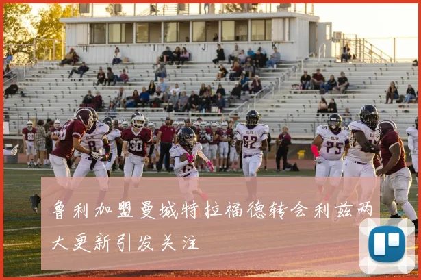 鲁利加盟曼城特拉福德转会利兹两大更新引发关注