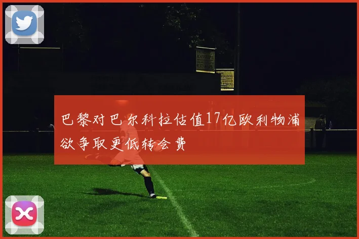 巴黎对巴尔科拉估值17亿欧利物浦欲争取更低转会费