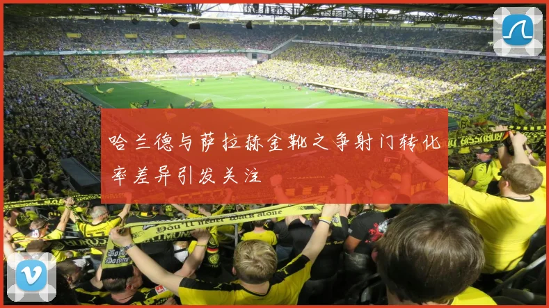 哈兰德与萨拉赫金靴之争射门转化率差异引发关注